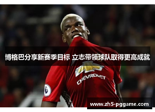 博格巴分享新赛季目标 立志带领球队取得更高成就