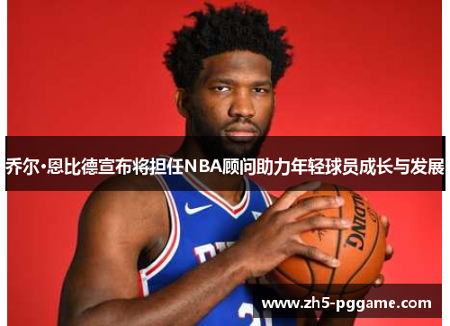 乔尔·恩比德宣布将担任NBA顾问助力年轻球员成长与发展