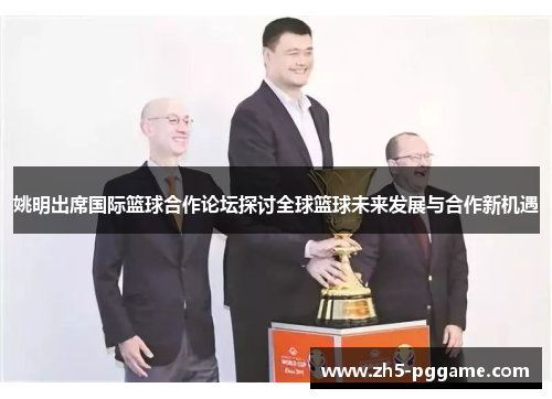 姚明出席国际篮球合作论坛探讨全球篮球未来发展与合作新机遇 姚明出席国际篮球合作论坛探讨全球篮球未来发展与合作新机遇