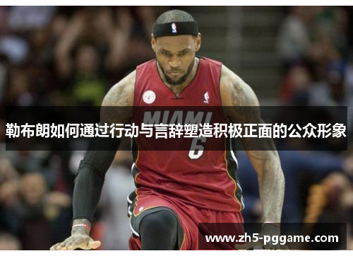 勒布朗如何通过行动与言辞塑造积极正面的公众形象 勒布朗如何通过行动与言辞塑造积极正面的公众形象