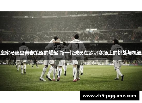皇家马德里青春策略的崛起 新一代球员在欧冠赛场上的挑战与机遇