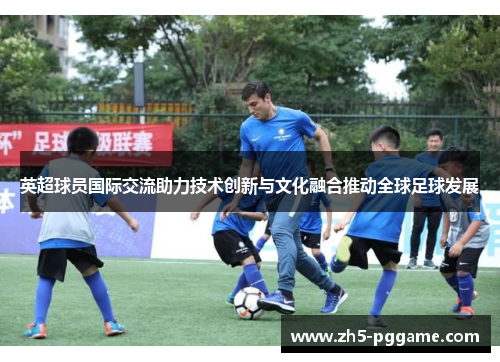 英超球员国际交流助力技术创新与文化融合推动全球足球发展
