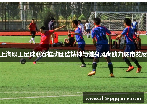上海职工足球联赛推动团结精神与健身风尚助力城市发展