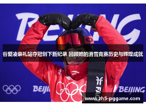 谷爱凌崇礼站夺冠创下新纪录 回顾她的滑雪竞赛历史与辉煌成就