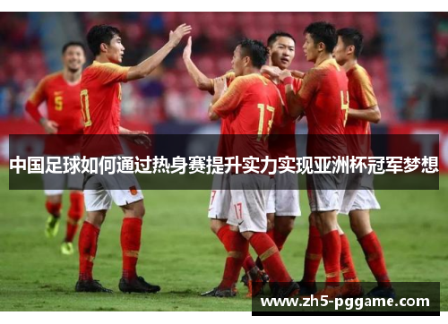 中国足球如何通过热身赛提升实力实现亚洲杯冠军梦想