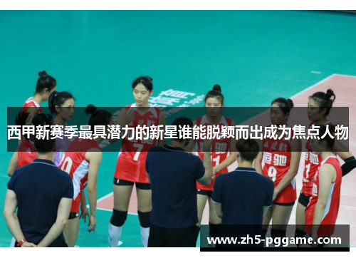 西甲新赛季最具潜力的新星谁能脱颖而出成为焦点人物