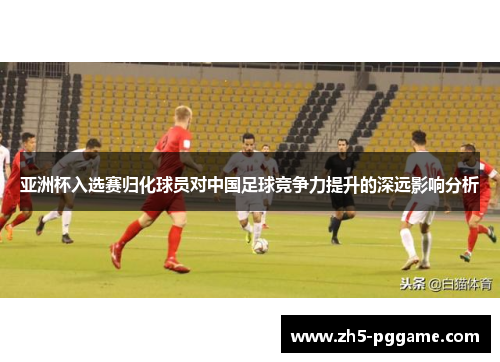 亚洲杯入选赛归化球员对中国足球竞争力提升的深远影响分析