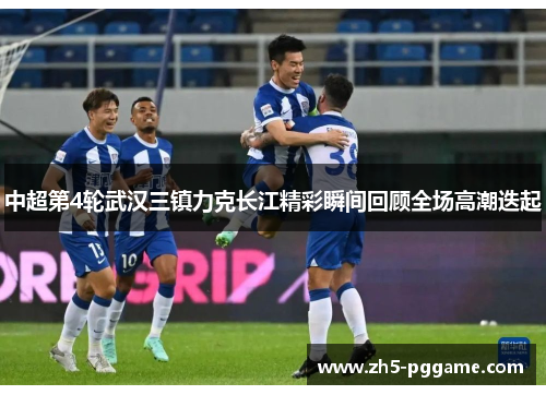 中超第4轮武汉三镇力克长江精彩瞬间回顾全场高潮迭起