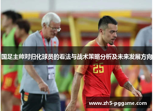 国足主帅对归化球员的看法与战术策略分析及未来发展方向 国足主帅对归化球员的看法与战术策略分析及未来发展方向