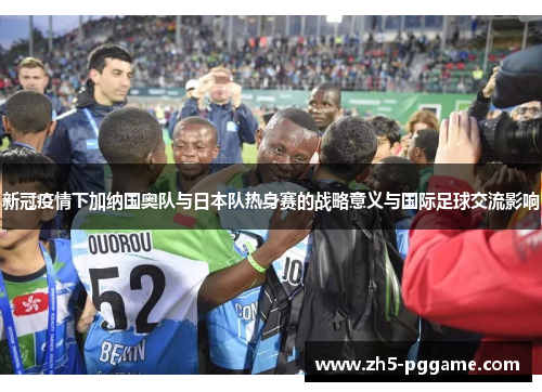 新冠疫情下加纳国奥队与日本队热身赛的战略意义与国际足球交流影响 新冠疫情下加纳国奥队与日本队热身赛的战略意义与国际足球交流影响