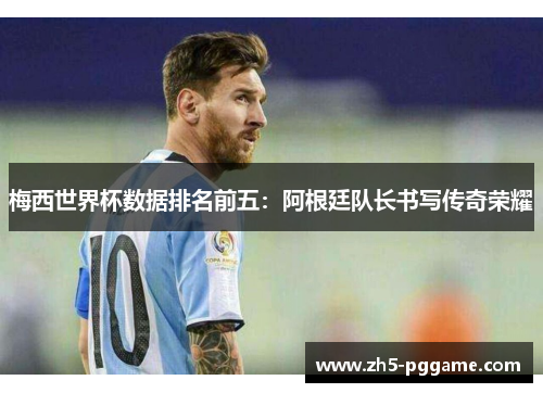 梅西世界杯数据排名前五：阿根廷队长书写传奇荣耀