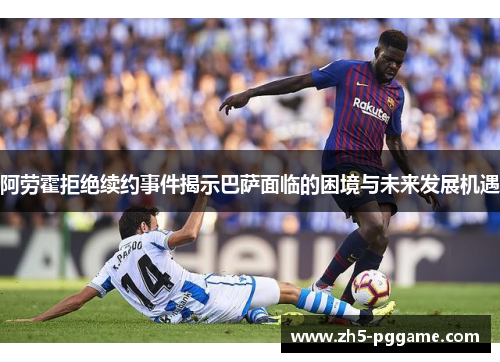 阿劳霍拒绝续约事件揭示巴萨面临的困境与未来发展机遇