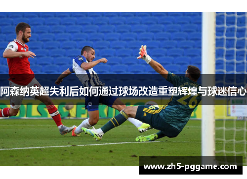 阿森纳英超失利后如何通过球场改造重塑辉煌与球迷信心