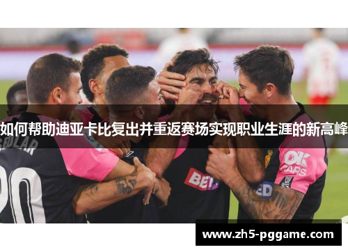 如何帮助迪亚卡比复出并重返赛场实现职业生涯的新高峰 如何帮助迪亚卡比复出并重返赛场实现职业生涯的新高峰