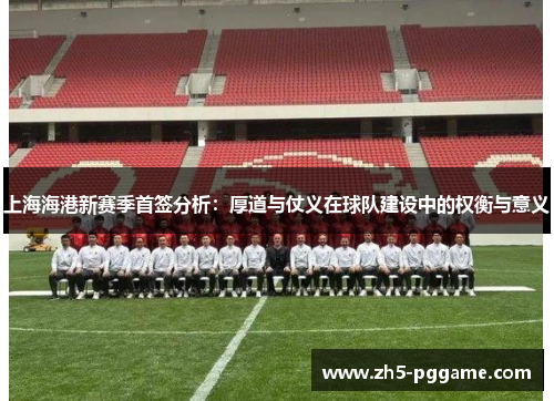 上海海港新赛季首签分析：厚道与仗义在球队建设中的权衡与意义