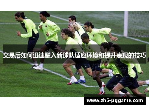 交易后如何迅速融入新球队适应环境和提升表现的技巧