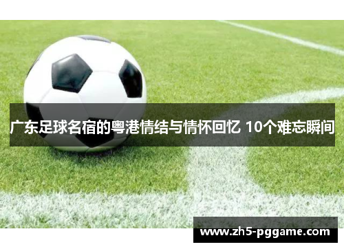 广东足球名宿的粤港情结与情怀回忆 10个难忘瞬间