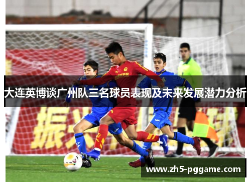 大连英博谈广州队三名球员表现及未来发展潜力分析 大连英博谈广州队三名球员表现及未来发展潜力分析