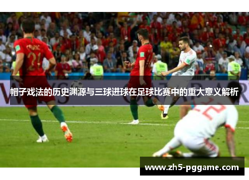 帽子戏法的历史渊源与三球进球在足球比赛中的重大意义解析