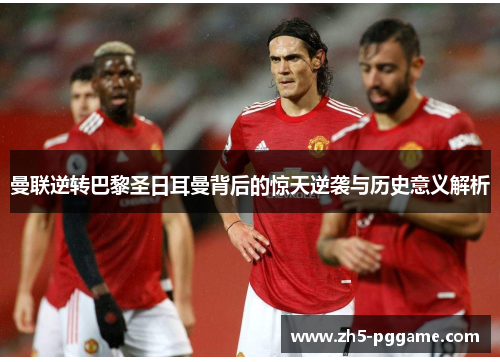 曼联逆转巴黎圣日耳曼背后的惊天逆袭与历史意义解析