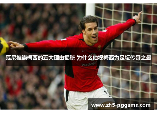 范尼推崇梅西的五大理由揭秘 为什么他视梅西为足坛传奇之最 范尼推崇梅西的五大理由揭秘 为什么他视梅西为足坛传奇之最