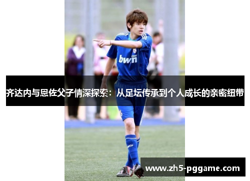 齐达内与恩佐父子情深探索：从足坛传承到个人成长的亲密纽带