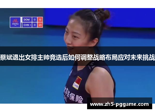 蔡斌退出女排主帅竞选后如何调整战略布局应对未来挑战