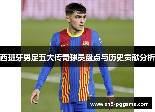 西班牙男足五大传奇球员盘点与历史贡献分析