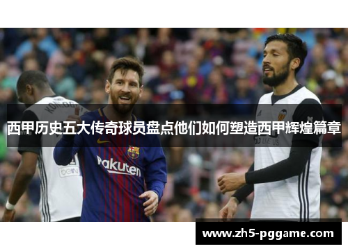 西甲历史五大传奇球员盘点他们如何塑造西甲辉煌篇章