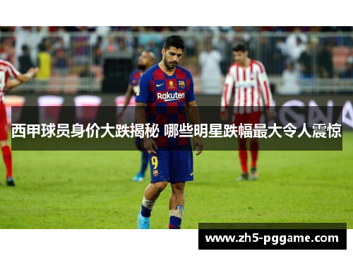 西甲球员身价大跌揭秘 哪些明星跌幅最大令人震惊 西甲球员身价大跌揭秘 哪些明星跌幅最大令人震惊
