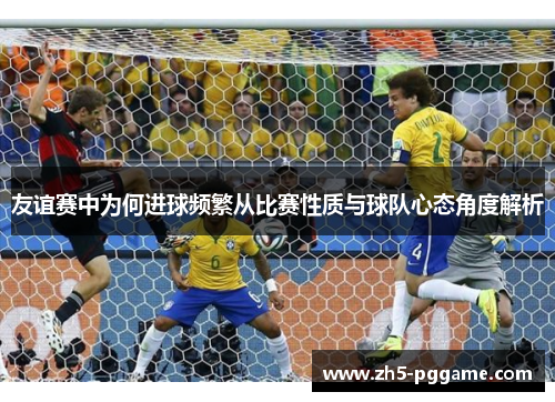 友谊赛中为何进球频繁从比赛性质与球队心态角度解析