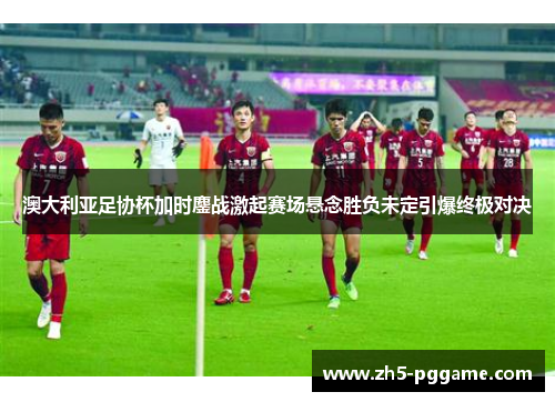 澳大利亚足协杯加时鏖战激起赛场悬念胜负未定引爆终极对决 澳大利亚足协杯加时鏖战激起赛场悬念胜负未定引爆终极对决