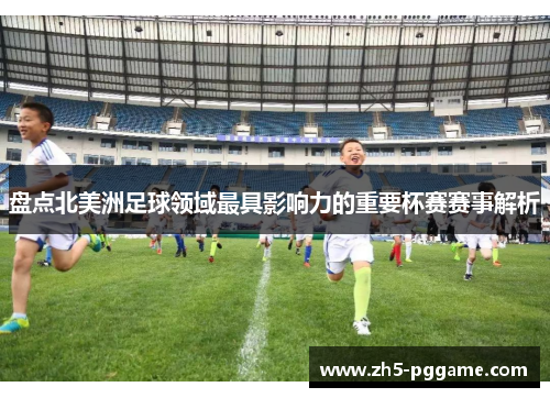 盘点北美洲足球领域最具影响力的重要杯赛赛事解析