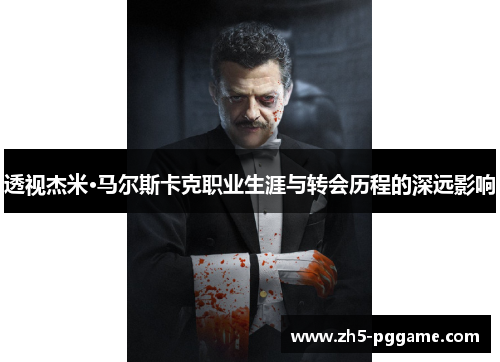 透视杰米·马尔斯卡克职业生涯与转会历程的深远影响