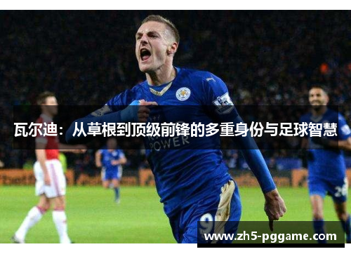 瓦尔迪：从草根到顶级前锋的多重身份与足球智慧