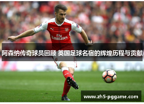 阿森纳传奇球员回顾 英国足球名宿的辉煌历程与贡献