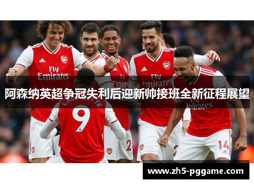 阿森纳英超争冠失利后迎新帅接班全新征程展望