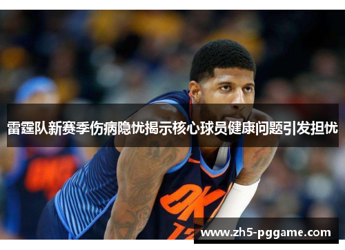 雷霆队新赛季伤病隐忧揭示核心球员健康问题引发担忧