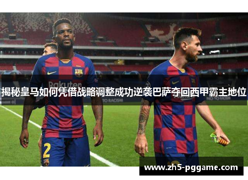 揭秘皇马如何凭借战略调整成功逆袭巴萨夺回西甲霸主地位