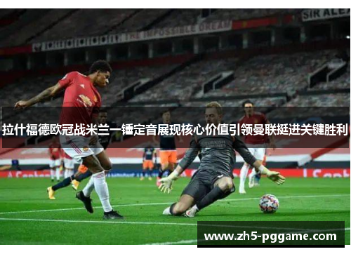 拉什福德欧冠战米兰一锤定音展现核心价值引领曼联挺进关键胜利 拉什福德欧冠战米兰一锤定音展现核心价值引领曼联挺进关键胜利