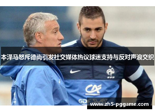 本泽马怒斥德尚引发社交媒体热议球迷支持与反对声浪交织