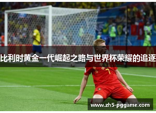 比利时黄金一代崛起之路与世界杯荣耀的追逐